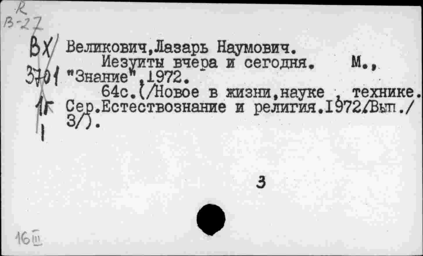 ﻿Л'2.
В у Великович, Лазарь Наумович.
’ , Иезуиты вчеоа и сегодня. М., "Знание". 1972. *
64с.(/Новое в жизни,науке . технике.
4Г Се^>.Естествознание и релития.1972/Вып./
